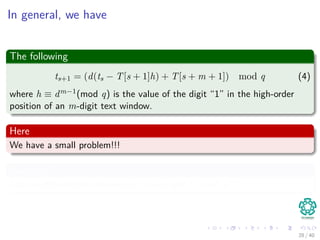 In general, we have
The following
ts+1 = (d(ts − T[s + 1]h) + T[s + m + 1]) mod q (4)
where h ≡ dm−1(mod q) is the value of the digit “1” in the high-order
position of an m-digit text window.
Here
We have a small problem!!!
Question?
Can we diﬀerentiate between p mod q and ts mod q?
28 / 40
 