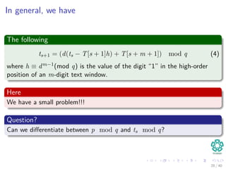 In general, we have
The following
ts+1 = (d(ts − T[s + 1]h) + T[s + m + 1]) mod q (4)
where h ≡ dm−1(mod q) is the value of the digit “1” in the high-order
position of an m-digit text window.
Here
We have a small problem!!!
Question?
Can we diﬀerentiate between p mod q and ts mod q?
28 / 40
 