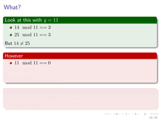 What?
Look at this with q = 11
14 mod 11 == 3
25 mod 11 == 3
But 14 = 25
However
11 mod 11 == 0
25 mod 11 == 3
We can say that 11 = 25!!!
This means
We can use the modulo to diﬀerentiate numbers, but not to exactly to say
if they are equal!!!
29 / 40
 