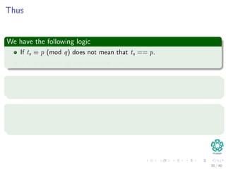 Thus
We have the following logic
If ts ≡ p (mod q) does not mean that ts == p.
If ts ≡ p (mod q), we have that ts = p.
Fixing the problem
To ﬁx this problem we simply test to see if the hit is not spurious.
Note
If q is large enough, then we can hope that spurious hits occur infrequently
enough that the cost of the extra checking is low.
30 / 40
 