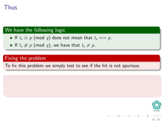 Thus
We have the following logic
If ts ≡ p (mod q) does not mean that ts == p.
If ts ≡ p (mod q), we have that ts = p.
Fixing the problem
To ﬁx this problem we simply test to see if the hit is not spurious.
Note
If q is large enough, then we can hope that spurious hits occur infrequently
enough that the cost of the extra checking is low.
30 / 40
 