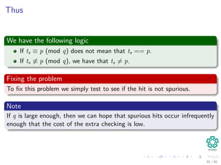 Thus
We have the following logic
If ts ≡ p (mod q) does not mean that ts == p.
If ts ≡ p (mod q), we have that ts = p.
Fixing the problem
To ﬁx this problem we simply test to see if the hit is not spurious.
Note
If q is large enough, then we can hope that spurious hits occur infrequently
enough that the cost of the extra checking is low.
30 / 40
 