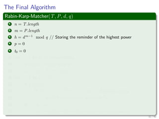 The Final Algorithm
Rabin-Karp-Matcher(T, P, d, q)
1 n = T.length
2 m = P.length
3 h = dm−1
mod q // Storing the reminder of the highest power
4 p = 0
5 t0 = 0
6 for i = 1 to m // Preprocessing
7 p = (dp + P [i]) mod q
8 t0 = (dp + T [i]) mod q
9 for s = 0 to n − m
10 if p == ts
11 if P [1..m] == T [s + 1..s + m] // Actually a Loop
12 print “Pattern occurs with shift” s
13 if s < n − m
14 ts+1 = (d(ts − T[s + 1]h) + T[s + m + 1]) mod q
32 / 40
 