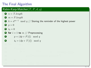 The Final Algorithm
Rabin-Karp-Matcher(T, P, d, q)
1 n = T.length
2 m = P.length
3 h = dm−1
mod q // Storing the reminder of the highest power
4 p = 0
5 t0 = 0
6 for i = 1 to m // Preprocessing
7 p = (dp + P [i]) mod q
8 t0 = (dp + T [i]) mod q
9 for s = 0 to n − m
10 if p == ts
11 if P [1..m] == T [s + 1..s + m] // Actually a Loop
12 print “Pattern occurs with shift” s
13 if s < n − m
14 ts+1 = (d(ts − T[s + 1]h) + T[s + m + 1]) mod q
32 / 40
 