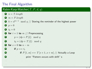 The Final Algorithm
Rabin-Karp-Matcher(T, P, d, q)
1 n = T.length
2 m = P.length
3 h = dm−1
mod q // Storing the reminder of the highest power
4 p = 0
5 t0 = 0
6 for i = 1 to m // Preprocessing
7 p = (dp + P [i]) mod q
8 t0 = (dp + T [i]) mod q
9 for s = 0 to n − m
10 if p == ts
11 if P [1..m] == T [s + 1..s + m] // Actually a Loop
12 print “Pattern occurs with shift” s
13 if s < n − m
14 ts+1 = (d(ts − T[s + 1]h) + T[s + m + 1]) mod q
32 / 40
 