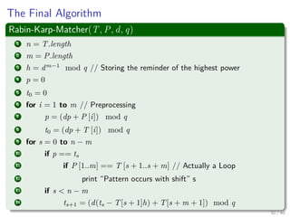 The Final Algorithm
Rabin-Karp-Matcher(T, P, d, q)
1 n = T.length
2 m = P.length
3 h = dm−1
mod q // Storing the reminder of the highest power
4 p = 0
5 t0 = 0
6 for i = 1 to m // Preprocessing
7 p = (dp + P [i]) mod q
8 t0 = (dp + T [i]) mod q
9 for s = 0 to n − m
10 if p == ts
11 if P [1..m] == T [s + 1..s + m] // Actually a Loop
12 print “Pattern occurs with shift” s
13 if s < n − m
14 ts+1 = (d(ts − T[s + 1]h) + T[s + m + 1]) mod q
32 / 40
 