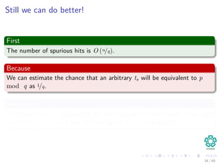 Still we can do better!
First
The number of spurious hits is O (n/q).
Because
We can estimate the chance that an arbitrary ts will be equivalent to p
mod q as 1/q.
Properties
Since there are O (n) positions at which the test of line 10 fails (Thus, you
have O (n/q) non valid hits) and we spend O (m) time per hit
34 / 40
 