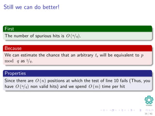 Still we can do better!
First
The number of spurious hits is O (n/q).
Because
We can estimate the chance that an arbitrary ts will be equivalent to p
mod q as 1/q.
Properties
Since there are O (n) positions at which the test of line 10 fails (Thus, you
have O (n/q) non valid hits) and we spend O (m) time per hit
34 / 40
 