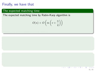 Finally, we have that
The expected matching time
The expected matching time by Rabin-Karp algorithm is
O(n) + O m v +
n
q
where v is the number of valid shifts.
In addition
If v = O(1) (Number of valid shifts small) and choose q ≥ m such that
n
q = O(1) (q to be larger enough than the pattern’s length).
Then
The algorithm takes O(m + n) for ﬁnding the matches.
Finally, because m ≤ n, thus the expected time is O(n).
35 / 40
 