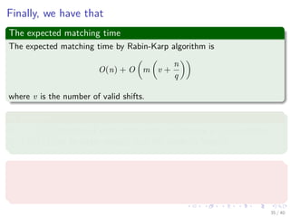 Finally, we have that
The expected matching time
The expected matching time by Rabin-Karp algorithm is
O(n) + O m v +
n
q
where v is the number of valid shifts.
In addition
If v = O(1) (Number of valid shifts small) and choose q ≥ m such that
n
q = O(1) (q to be larger enough than the pattern’s length).
Then
The algorithm takes O(m + n) for ﬁnding the matches.
Finally, because m ≤ n, thus the expected time is O(n).
35 / 40
 