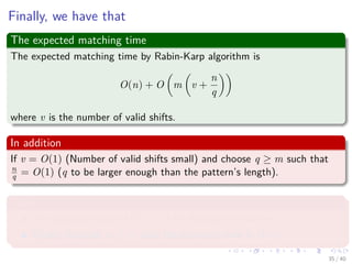 Finally, we have that
The expected matching time
The expected matching time by Rabin-Karp algorithm is
O(n) + O m v +
n
q
where v is the number of valid shifts.
In addition
If v = O(1) (Number of valid shifts small) and choose q ≥ m such that
n
q = O(1) (q to be larger enough than the pattern’s length).
Then
The algorithm takes O(m + n) for ﬁnding the matches.
Finally, because m ≤ n, thus the expected time is O(n).
35 / 40
 