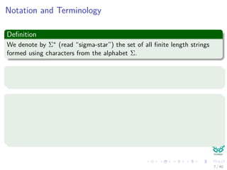 Notation and Terminology
Deﬁnition
We denote by Σ∗ (read “sigma-star”) the set of all ﬁnite length strings
formed using characters from the alphabet Σ.
Constraint
We assume a ﬁnite length strings.
Some basic concepts
The zero empty string, , also belong to Σ∗.
The length of a string x is denoted |x|.
The concatenation of two strings x and y, denoted xy, has length
|x| + |y|
7 / 40
 