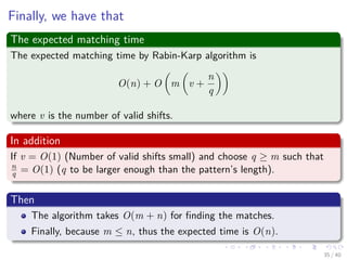 Finally, we have that
The expected matching time
The expected matching time by Rabin-Karp algorithm is
O(n) + O m v +
n
q
where v is the number of valid shifts.
In addition
If v = O(1) (Number of valid shifts small) and choose q ≥ m such that
n
q = O(1) (q to be larger enough than the pattern’s length).
Then
The algorithm takes O(m + n) for ﬁnding the matches.
Finally, because m ≤ n, thus the expected time is O(n).
35 / 40
 