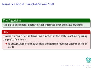 Remarks about Knuth-Morris-Pratt
The Algorithm
It is quite an elegant algorithm that improves over the state machine.
How?
It avoid to compute the transition function in the state machine by using
the preﬁx function π
It encapsulate information how the pattern matches against shifts of
itself
38 / 40
 