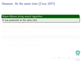 However, At the same time (Circa 1977)
Boyer–Moore string search algorithm
It was presented at the same time
It is used in the GREP function for pattern matching in UNIX
Actually is the basic algorithm to beat when doing research in this area!!!
Richard Cole (Circa 1991)
He gave a a proof of the algorithm with an upper bound of 3m
comparisons in the worst case!!!
39 / 40
 