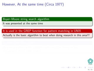 However, At the same time (Circa 1977)
Boyer–Moore string search algorithm
It was presented at the same time
It is used in the GREP function for pattern matching in UNIX
Actually is the basic algorithm to beat when doing research in this area!!!
Richard Cole (Circa 1991)
He gave a a proof of the algorithm with an upper bound of 3m
comparisons in the worst case!!!
39 / 40
 