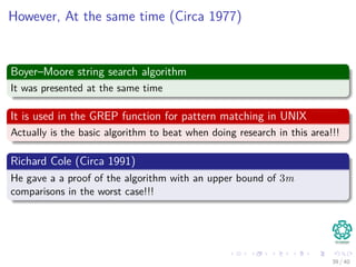 However, At the same time (Circa 1977)
Boyer–Moore string search algorithm
It was presented at the same time
It is used in the GREP function for pattern matching in UNIX
Actually is the basic algorithm to beat when doing research in this area!!!
Richard Cole (Circa 1991)
He gave a a proof of the algorithm with an upper bound of 3m
comparisons in the worst case!!!
39 / 40
 