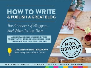HOW TO WRITE
& PUBLISH A GREAT BLOG
CREATED BY ROHIT BHARGAVA
Best-Selling Author of Non-Obvious
O R I G I N A L I D E A S . A L W A Y S U S E F U L . N E V E R O B V I O U S .
The25Styles OfBlogging …
AndWhenToUseThem
A SLIGHTLY REVISED VERSION OF THE
PRESENTATION ON BLOGGING SHARED MORE
THAN HALF A MILLION TIMES ONLINE!
 