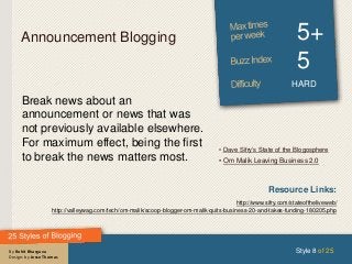 By Rohit Bhargava
Design: by Jesse Thomas
Announcement Blogging 5+
5
HARD
Break news about an
announcement or news that was
not previously available elsewhere.
For maximum effect, being the first
to break the news matters most.
Style 8 of 25
Resource Links:
http://www.sifry.com/stateoftheliveweb/
http://valleywag.com/tech/om-malik/scoop-blogger-om-malik-quits-business-20-and-takes-funding-180205.php
• Dave Sifry’s State of the Blogosphere
• Om Malik Leaving Business 2.0
 