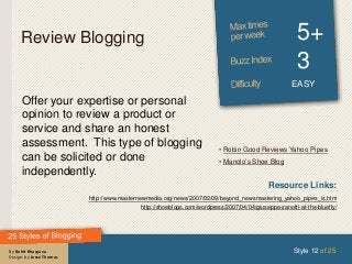 By Rohit Bhargava
Design: by Jesse Thomas
Review Blogging 5+
3
EASY
Offer your expertise or personal
opinion to review a product or
service and share an honest
assessment. This type of blogging
can be solicited or done
independently.
Style 12 of 25
Resource Links:
http://www.masternewmedia.org/news/2007/02/09/beyond_newsmastering_yahoo_pipes_is.htm
http://shoeblogs.com/wordpress/2007/04/04/giuseppe-zanotti-at-the-bluefly/
• Robin Good Reviews Yahoo Pipes
• Manolo’s Shoe Blog
 