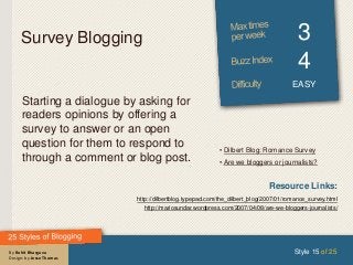 By Rohit Bhargava
Design: by Jesse Thomas
Survey Blogging 3
4
EASY
Starting a dialogue by asking for
readers opinions by offering a
survey to answer or an open
question for them to respond to
through a comment or blog post.
Style 15 of 25
Resource Links:
http://dilbertblog.typepad.com/the_dilbert_blog/2007/01/romance_survey.html
http://mariosundar.wordpress.com/2007/04/08/are-we-bloggers-journalists/
• Dilbert Blog: Romance Survey
• Are we bloggers or journalists?
 