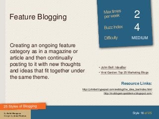 By Rohit Bhargava
Design: by Jesse Thomas
Feature Blogging 2
4
MEDIUM
Creating an ongoing feature
category as in a magazine or
article and then continually
posting to it with new thoughts
and ideas that fit together under
the same theme.
Style 16 of 25
Resource Links:
http://johnbell.typepad.com/weblog/the_idea_bar/index.html
http://moblogsmoproblems.blogspot.com/
• John Bell: IdeaBar
• Viral Garden: Top 25 Marketing Blogs
 