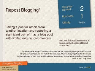 By Rohit Bhargava
Design: by Jesse Thomas
Repost Blogging* 2
1
EASY
Taking a post or article from
another location and reposting a
significant part of it as a blog post
with limited original commentary.
Style 17 of 25
* Spam blogs or “splogs” that republish posts for the sake of trying to get traffic to their
Google keyword ads are not included in this style. Repost Blogging should only include
content relevant to your blog and be used as a quick way to post when you don’t have time
to do a “real” blog post.
• Any post that republishes another to
make a point with limited additional
commentary
 