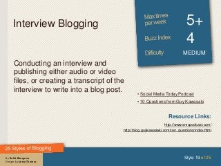 By Rohit Bhargava
Design: by Jesse Thomas
Interview Blogging 5+
4
MEDIUM
Conducting an interview and
publishing either audio or video
files, or creating a transcript of the
interview to write into a blog post.
Style 19 of 25
Resource Links:
http://www.smcpodcast.com/
http://blog.guykawasaki.com/ten_questions/index.html
• Social Media Today Podcast
• 10 Questions from Guy Kawasaki
 