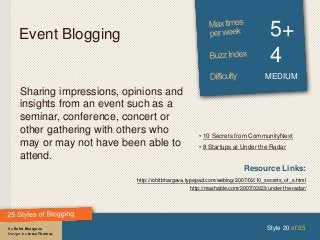 By Rohit Bhargava
Design: by Jesse Thomas
Event Blogging 5+
4
MEDIUM
Sharing impressions, opinions and
insights from an event such as a
seminar, conference, concert or
other gathering with others who
may or may not have been able to
attend.
Style 20 of 25
Resource Links:
http://rohitbhargava.typepad.com/weblog/2007/02/10_secrets_of_s.html
http://mashable.com/2007/03/23/under-the-radar/
• 10 Secrets from CommunityNext
• 8 Startups at Under the Radar
 