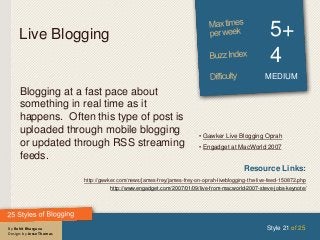 By Rohit Bhargava
Design: by Jesse Thomas
Live Blogging 5+
4
MEDIUM
Blogging at a fast pace about
something in real time as it
happens. Often this type of post is
uploaded through mobile blogging
or updated through RSS streaming
feeds.
Style 21 of 25
Resource Links:
http://gawker.com/news/james-frey/james-frey-on-oprah-liveblogging-the-live-feed-150872.php
http://www.engadget.com/2007/01/09/live-from-macworld-2007-steve-jobs-keynote/
• Gawker Live Blogging Oprah
• Engadget at MacWorld 2007
 
