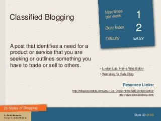 By Rohit Bhargava
Design: by Jesse Thomas
Classified Blogging 1
2
EASY
A post that identifies a need for a
product or service that you are
seeking or outlines something you
have to trade or sell to others.
Style 23 of 25
Resource Links:
http://blog.secondlife.com/2007/04/10/now-hiring-web-content-editor/
http://www.sitesalesblog.com/
• Linden Lab: Hiring Web Editor
• Websites for Sale Blog
 