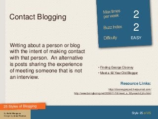 By Rohit Bhargava
Design: by Jesse Thomas
Contact Blogging 2
2
EASY
Writing about a person or blog
with the intent of making contact
with that person. An alternative
is posts sharing the experience
of meeting someone that is not
an interview.
Style 25 of 25
Resource Links:
http://clooneyproject.livejournal.com/
http://www.boingboing.net/2006/11/18/meet_a_92yearold_blo.html
• Finding George Clooney
• Meet a 92 Year Old Blogger
 