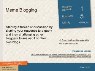 By Rohit Bhargava
Design: by Jesse Thomas
Meme Blogging 1
5
MEDIUM
Starting a thread of discussion by
sharing your response to a query
and then challenging other
bloggers to answer it on their
own blogs.
Style 3 of 25
Resource Links:
http://headrush.typepad.com/creating_passionate_users/2006/12/fiveish_things_.html
http://www.okdork.com/grand-opening-carnival-of-marketing/
• 5 Things You Don’t Know About Me
• Carnival of Marketing
 