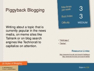 By Rohit Bhargava
Design: by Jesse Thomas
Piggyback Blogging 3
3
MEDIUM
Writing about a topic that is
currently popular in the news
media, on meme sites like
Tailrank or on blog search
engines like Technorati to
capitalize on attention.
Style 4 of 25
Resource Links:
http://www.technorati.com/search/habitaquo
http://www.technorati.com/search/twitter
• “Habitaquo”
• “Twitter”
 