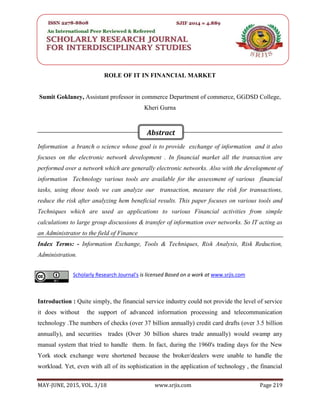 SRJIS/BIMONTHLY/ SUMIT GOKLANEY (219-223)
MAY-JUNE, 2015, VOL. 3/18 www.srjis.com Page 219
ROLE OF IT IN FINANCIAL MARKET
Sumit Goklaney, Assistant professor in commerce Department of commerce, GGDSD College,
Kheri Gurna
Information a branch o science whose goal is to provide exchange of information and it also
focuses on the electronic network development . In financial market all the transaction are
performed over a network which are generally electronic networks. Also with the development of
information Technology various tools are available for the assessment of various financial
tasks, using those tools we can analyze our transaction, measure the risk for transactions,
reduce the risk after analyzing hem beneficial results. This paper focuses on various tools and
Techniques which are used as applications to various Financial activities from simple
calculations to large group discussions & transfer of information over networks. So IT acting as
an Administrator to the field of Finance
Index Terms: - Information Exchange, Tools & Techniques, Risk Analysis, Risk Reduction,
Administration.
Introduction : Quite simply, the financial service industry could not provide the level of service
it does without the support of advanced information processing and telecommunication
technology .The numbers of checks (over 37 billion annually) credit card drafts (over 3.5 billion
annually), and securities trades (Over 30 billion shares trade annually) would swamp any
manual system that tried to handle them. In fact, during the 1960's trading days for the New
York stock exchange were shortened because the broker/dealers were unable to handle the
workload. Yet, even with all of its sophistication in the application of technology , the financial
Scholarly Research Journal's is licensed Based on a work at www.srjis.com
Abstract
 