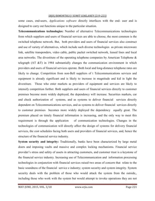SRJIS/BIMONTHLY/ SUMIT GOKLANEY (219-223)
MAY-JUNE, 2015, VOL. 3/18 www.srjis.com Page 221
some cases, end-users, Applications software directly interfaces with the end- user and is
designed to carry out functions unique to the particular situation.
Telecommunications technologies: Number of alternative Telecommunications technologies
from which suppliers and users of financial services are able to choose, the most common is the
switched telephone network. But, both providers and users of financial services also construct
and use of variety of alternatives, which include such diverse technologies as private microware
link, satellite transponders, video cable, public packet switched network, leased lines and local
area networks. The divestiture of the operating telephone companies by American Telephone &
telegraph (AT &T) in 1984 substantially changes the communication environment in which
providers and users of financial services operate. Both local and long-distance telephone rates are
likely to change. Competition from non-Bell suppliers of t Telecommunications services and
equipment is already significant and is likely to increase in magnitude and kid in light the
divestiture. Those who enter markets as providers of equipment and services are likely to
intensify competition further. Both suppliers and users of financial services directly to customer
premises become more widely deployed, the dependency will increase. Securities markets, car
and check authorization of systems, and as systems to deliver financial services directly
dependent on Telecommunications services, and as systems to deliver financial services directly
to customer premises becomes more widely deployed the dependency equally great. The
premium placed on timely financial information is increasing, and the only way to meet this
requirement is through the application of communication technologies. Changes in the
technologies of communication will directly affect the design of systems for delivery financial
services, the cost schedules facing both users and providers of financial services, and, hence the
structure of the financial service industry.
System security and integrity: Traditionally, banks have been characterized by large metal
doors and imposing vaults and massive and complex locking mechanisms. Financial service
provider’s stress and safety of assets in attracting customers, and customer trust is a keystone of
the financial service industry. Increasing use of Telecommunication and information processing
technologies in conjunction with financial services raised two areas of concern that relate to the
basic soundness of the financial service e industry; system security and system integrity. System
security deals with the problem of those who would attack the system from the outside,,
including those who work with the system but would attempt to invoke operations they are not
 