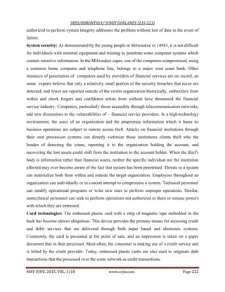 SRJIS/BIMONTHLY/ SUMIT GOKLANEY (219-223)
MAY-JUNE, 2015, VOL. 3/18 www.srjis.com Page 222
authorized to perform system integrity addresses the problem without lost of date in the event of
failure.
System security: As demonstrated by the young people in Milwaukee in 14983, it is not difficult
for individuals with minimal equipment and training to penetrate some computer systems which
contain sensitive information. In the Milwaukee caper, one of the computers compromised, using
a common home computer and telephone line, belongs to a major west coast bank. Other
instances of penetration of computers used by providers of financial services are on record; an
some experts believe that only a relatively small portion of the security breaches that occur are
detected, and fewer are reported outside of the victim organization historically, embezzlers from
within and check forgers and confidence artists from without have threatened the financial
service industry. Computers, particularly those accessible through telecommunication networks,
add new dimensions to the vulnerabilities of – financial service providers. In a high-technology
environment, the asses of an organization and the proprietary information which it bases its
business operations are subject to remote access theft. Attacks on financial institutions through
their own procession systems can directly victimize those institutions clients theft who the
burden of detecting the crime, reporting it to the organization holding the account, and
recovering the lost assets could shift from the institution to the account holder. When the thief's
body is information rather than financial assets, neither the specific individual nor the institution
affected may ever become aware of the fact that system has been penetrated. Threats to a system
can materialize both from within and outside the target organization. Employees throughout an
organization can individually or in concert attempt to compromise a system. Technical personnel
can modify operational programs or write new ones to perform improper operations. Similar,
nontechnical personnel can seek to perform operations not authorized to them or misuse powers
with which they are entrusted.
Card technologies: The embossed plastic card with a strip of magnetic tape embedded in the
back has become almost ubiquitous. This device provides the primary means for accessing credit
and debit services that are delivered through both paper based and electronic systems.
Commonly, the card is presented at the point of sale, and an impression is taken on a paper
document that in then processed. Most often, the consumer is making use of a credit service and
is billed by the credit provider. Today, embossed plastic cards are also used to originate debt
transactions that the processed over the some network as credit transactions.
 