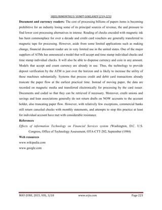 SRJIS/BIMONTHLY/ SUMIT GOKLANEY (219-223)
MAY-JUNE, 2015, VOL. 3/18 www.srjis.com Page 223
Document and currency readers: The cost of processing billions of papers items is becoming
prohibitive for an industry losing some of its principal sources of revenue, the and pressure to
find lower cost processing alternatives in intense. Reading of checks encoded with magnetic ink
has been commonplace for over a decade and credit card vouchers are generally transferred to
magnetic tape for processing. However, aside from some limited applications such as making
change, financial document reader are in very limited use in the united states. One of the major
suppliers of ATMs has announced a model that will accept and time stamp individual checks and
time stamp individual checks. It will also be able to dispense currency and coin in any amount.
Models that accept and count currency are already in use. Thus, the technology to provide
deposit verification by the ATM is just over the horizon and is likely to increase the utility of
these machines substantially. Systems that process credit and debit card transactions already
truncate the paper flow at the earliest practical time. Instead of moving paper, the data are
recorded on magnetic media and transferred electronically for processing by the card issuer.
Documents and coded so that they can be retrieved if necessary. Moreover, credit unions and
savings and loan associations generally do not return drafts on NOW accounts to the account
holder, also truncating paper flow. However, with relatively few exceptions, commercial banks
still return canceled checks with monthly statements, and attempts to stop this practice at least
for individual account have met with considerable resistance.
References
Effects of information Technology on Financial Services system (Washington, D.C. U.S.
Congress, Office of Technology Assessment, OTA-CTT-202, September (1984)
Web resources
www.wikipedia.com
www.google.com
 