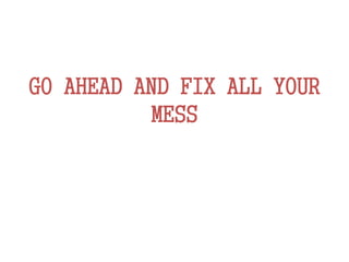 GO AHEAD AND FIX ALL YOUR
MESS
 
