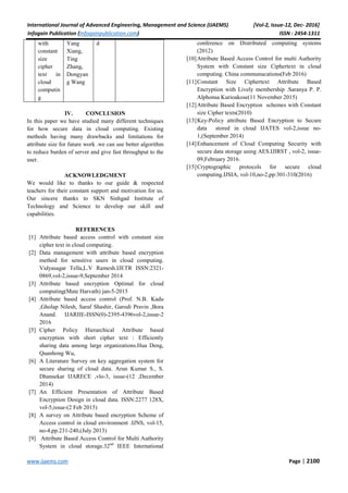International Journal of Advanced Engineering, Management and Science (IJAEMS) [Vol-2, Issue-12, Dec- 2016]
Infogain Publication (Infogainpublication.com) ISSN : 2454-1311
www.ijaems.com Page | 2100
with
constant
size
cipher
text in
cloud
computin
g
Yang
Xiang,
Ting
Zhang,
Dongyan
g Wang
d
IV. CONCLUSION
In this paper we have studied many different techniques
for how secure data in cloud computing. Existing
methods having many drawbacks and limitations for
attribute size for future work .we can use better algorithm
to reduce burden of server and give fast throughput to the
user.
ACKNOWLEDGMENT
We would like to thanks to our guide & respected
teachers for their constant support and motivation for us.
Our sincere thanks to SKN Sinhgad Institute of
Technology and Science to develop our skill and
capabilities.
REFERENCES
[1] Attribute based access control with constant size
cipher text in cloud computing.
[2] Data management with attribute based encryption
method for sensitive users in cloud computing.
Vidyasagar Tella,L.V Ramesh.IJETR ISSN:2321-
0869,vol-2,issue-9,September 2014
[3] Attribute based encryption Optimal for cloud
computing(Mate Harvath) jan-5-2015
[4] Attribute based access control (Prof. N.B. Kadu
,Gholap Nilesh, Saraf Shashir, Garodi Pravin ,Bora
Anand. IJARIIE-ISSN(0)-2395-4396vol-2,issue-2
2016
[5] Cipher Policy Hierarchical Attribute based
encryption with short cipher text : Efficiently
sharing data among large organizations.Hua Deng,
Quanhong Wu,
[6] A Literature Survey on key aggregation system for
secure sharing of cloud data. Arun Kumar S., S.
Dhansekar IJARECE ,vlo-3, issue-(12 ,December
2014)
[7] An Efficient Presentation of Attribute Based
Encryption Design in cloud data. ISSN:2277 128X,
vol-5,issue-(2 Feb 2015)
[8] A survey on Attribute based encryption Scheme of
Access control in cloud environment .IJNS, vol-15,
no-4,pp.231-240,(July 2013)
[9] Attribute Based Access Control for Multi Authority
System in cloud storage.32nd
IEEE International
conference on Distributed computing systems
(2012)
[10]Attribute Based Access Control for multi Authority
System with Constant size Ciphertext in cloud
computing. China communucations(Feb 2016)
[11]Constant Size Ciphertext Attribute Based
Encryption with Lively membership .Saranya P. P.
Alphonsa Kurioakose(11 November 2015)
[12]Attribute Based Encryption schemes with Constant
size Cipher texts(2010)
[13]Key-Policy attribute Based Encryption to Secure
data stored in cloud IJATES vol-2,issue no-
1,(September 2014)
[14]Enhancement of Cloud Computing Security with
secure data storage using AES.IJIRST , vol-2, issue-
09,February 2016.
[15]Cryptographic protocols for secure cloud
computing.IJSIA, vol-10,no-2,pp:301-310(2016)
 