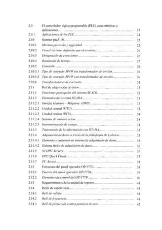 2.9 El controlador lógico programable (PLC) características y
aplicaciones…………………………………………………………… 23
2.9.1 Aplicaciones de los PLC……………………………………………… 24
2.10 Sentron pac3100……………………………………………….……… 25
2.10.1 Máxima precisión y seguridad………………………………………... 25
2.10.2 Visualizaciones definidas por el usuario……………………………... 26
2.10.3 Designación de conexiones…………………………………………… 26
2.10.4 Rotulación de bornes…………………………………….…………… 27
2.10.5 Conexión……………………………………………………………… 29
2.10.5.1 Tipo de conexión 3P4W sin transformador de tensión…...…………... 29
2.10.5.2 Tipo de conexión 3P4W con transformador de tensión………………. 30
2.10.6 Transformadores de corriente………………………………………... 31
2.11 Red de adquisición de datos…………………………………………... 31
2.11.1 Funciones principales del sistema SCADA…………………………… 32
2.11.2 Elementos del sistema SCADA………………………………………... 33
2.11.2.1 Interfaz Humano – Máquina: (HMI)…………………………………. 33
2.11.2.2 Unidad central (MTU)………………………………….…………….. 33
2.11.2.3 Unidad remota (RTU)………………………………………………… 34
2.11.2.4 Sistema de comunicación……………………………………………... 34
2.11.2.5 Instrumentación de campo……………………………………………. 34
2.11.3 Transmisión de la información con SCADA………………………….. 35
2.11.4 Adquisición de datos a través de la plataforma de Labview...……….. 35
2.11.4.1 Elementos componen un sistema de adquisición de datos....…………. 35
2.11.4.2 Sistema típico de adquisición de datos.………...…………………….. 36
2.11.5 NI OPC Servers……………………………………………………….. 36
2.11.6 OPC Quick Client…………………………………………………….. 37
2.11.7 PC Access……………………………………………………………... 38
2.12 Estructura del panel operador OP/177B……………………………... 38
2.12.1 Puertos del panel operador OP/177B………………………………... 39
2.12.2 Elementos de control del OP/177B…………………………………... 40
2.13 Requerimientos de la unidad de soporte……………………………… 41
2.14 Relés de supervisión…………………………………………………... 41
2.14.1 Relé de voltaje………………………………………………………… 41
2.14.2 Relé de frecuencia…………………………………………………….. 41
2.14.3 Relé de protección contra potencia inversa…………………………... 42
 