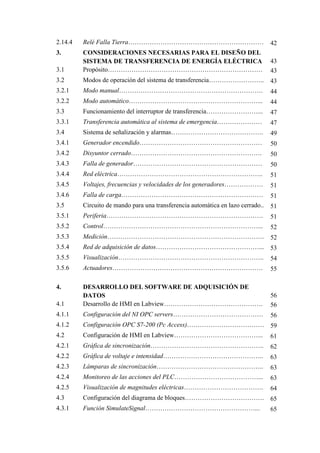 2.14.4 Relé Falla Tierra……………………………………………………… 42
3. CONSIDERACIONES NECESARIAS PARA EL DISEÑO DEL
SISTEMA DE TRANSFERENCIA DE ENERGÍA ELÉCTRICA 43
3.1 Propósito……………………………………………………………… 43
3.2 Modos de operación del sistema de transferencia…………………….. 43
3.2.1 Modo manual…………………………………………………………. 44
3.2.2 Modo automático……………………………………………………... 44
3.3 Funcionamiento del interruptor de transferencia……………………... 47
3.3.1 Transferencia automática al sistema de emergencia………………… 47
3.4 Sistema de señalización y alarmas……………………………………. 49
3.4.1 Generador encendido………………………………………………… 50
3.4.2 Disyuntor cerrado……………………………………………………. 50
3.4.3 Falla de generador…………………………………………………… 50
3.4.4 Red eléctrica………………………………………………………….. 51
3.4.5 Voltajes, frecuencias y velocidades de los generadores……………… 51
3.4.6 Falla de carga………………………………………………………… 51
3.5 Circuito de mando para una transferencia automática en lazo cerrado.. 51
3.5.1 Periferia………………………………………………………………. 51
3.5.2 Control………………………………………………………………... 52
3.5.3 Medición………………………………………………………………. 52
3.5.4 Red de adquisición de datos…………………………………………... 53
3.5.5 Visualización………………………………………………………….. 54
3.5.6 Actuadores……………………………………………………………. 55
4. DESARROLLO DEL SOFTWARE DE ADQUISICIÓN DE
DATOS 56
4.1 Desarrollo de HMI en Labview………………………………………. 56
4.1.1 Configuración del NI OPC servers…………………………………… 56
4.1.2 Configuración OPC S7-200 (Pc Access)……………………………… 59
4.2 Configuración de HMI en Labview…………………………………... 61
4.2.1 Gráfica de sincronización…………………………………………….. 62
4.2.2 Gráfica de voltaje e intensidad……………………………………….. 63
4.2.3 Lámparas de sincronización………………………………………….. 63
4.2.4 Monitoreo de las acciones del PLC…………………………………... 63
4.2.5 Visualización de magnitudes eléctricas………………………………. 64
4.3 Configuración del diagrama de bloques………………………………. 65
4.3.1 Función SimulateSignal……………………………………………... 65
 