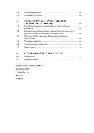 4.3.2 Función MergeSignal………………………………………………… 66
4.3.3 Función Case Structure………………………………………………. 66
5. MONTAJE E INSTALACIÓN DEL TABLERO DE
TRANSFERENCIA AUTOMÁTICA 68
5.1 Consideraciones para el montaje del tablero de transferencia
automática…………………………………………………………….. 68
5.2 Características y dimensiones de los principales instrumentos en el
diseño del tablero de transferencia y sincronización…………………. 68
5.3 Disposición de los equipos en el tablero de transferencia y
sincronización… …...………………………………………………… 69
5.4 Montaje e instalación…………………………………………………. 69
5.4.1 Montaje de equipo de control ………………………………………... 70
5.5 Puesta a tierra…………………………………………………………. 70
6. CONCLUSIONES Y RECOMENDACIONES 71
6.1 Conclusiones………………………………………………………….. 71
6.2 Recomendaciones……………………………………………………... 71
REFERENCIAS BIBLIOGRÁFICAS
BIBLIOGRAFÍA
LINKOGRAFÍA
ANEXOS
PLANOS
 
