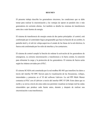 RESUMEN
El presente trabajo describe los generadores síncronos, las condiciones que se debe
tomar para realizar la sincronización y las ventajas de operar en paralelo dos o más
generadores de corriente alterna. Así también se detalla los sistemas de transferencia
entre dos o más fuentes de energía.
El sistema de transferencia de energía consta de dos partes principales: el control, está
conformado por el controlador lógico programable que hace la función de un cerebro, la
pantalla táctil y el relé de voltaje,supervisa el estado de las líneas de la red eléctrica; la
fuerza está conformada por los relés de interface y los contactores.
El sistema de control cumple la función de ordenar la activación de los generadores de
emergencia, su correcta sincronización y transferencia a la barra común, la conexión
para alimentar la carga y la protección de los generadores. El sistema de fuerza actúa
según las órdenes enviadas por el PLC.
El sistema SCADA está constituida por la red modbus RS 485 que transfiere los datos a
través del interfaz NI OPC Servers para la visualización de las frecuencias, voltajes,
intensidades y potencias en el VI del software Labview. La red PPI Multi Master
comunica al PLC con el Labview a través del interfaz OPC S7-200. Estos datos que se
recibe y se envía a través de estas redes nos permiten visualizar en tiempo real las ondas
sinusoidales que produce cada fuente antes, durante y después de realizar una
sincronización o una transferencia.
 