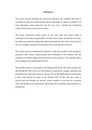 ABSTRACT
The present research describes the synchronic generators, the condition that must be
considered to make the synchronization and the advantages to operate in parallel to or
more alternating current generators. On this ways also is detailed the transferring
systems between two or more power sources.
The energy transferring system consist of two main parts: the control which is
conformed for the logic programmable controller which makes the function of a brain,
the tactile screen and the voltage relay which commands the state of the electric network
lines; the strength is formed by the interface relay, and finally the contactors.
The control system accomplishes the function to order the activation of the emergency
generators, their correct synchronization and transference to the common bar, the
connection to feed the charge and the protection of the generators. The strength system
acts according to the sending orders by PLC.
The SCADA system is constituted of the Modbus network RS 485 which transfers the
data through the OPC Servers for the frequency visualization, voltages, intensities and
potential on the VI from the Labview software. The net PPI Multi Master communicates
to PLC with Labview by means of the interface OPC S7-200. This data which is
received and sent through this network, permit visualize on real time the sinusoidal
waves that produce each source before, during and after of making synchronization or a
transference.
 
