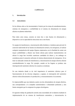 1
CAPÍTULO I
1. Introducción
1.1 Antecedentes
En los últimos años se ha incrementado el interés por los temas de autoabastecimiento,
sistemas de emergencia y confiabilidad en el sistema de alimentación de energía
eléctrica en plantas industriales.
Para todos estos temas, consiste en tener dos o más fuentes de alimentación y
dispositivos con la capacidad de seleccionar una u otra fuente.
Un equipo de transferencia y sincronización debe diseñarse e instalarse para prevenir la
conexión inadvertida de las fuentes de alimentación normal y de emergencia, al realizar
cualquier manipulación del equipo.Algunos empresarios con la finalidad de contar con
mayor confiabilidad y obtener una fuente alterna para realizar mantenimientos sin
afectar la carga han invertido cuantiosas cantidades de dinero y sin embargo no
consideran poner la atención suficiente al sistema abastecimiento de emergencia. Al no
tener un adecuado sistema de transferencia y sincronización de energía eléctrica afectan
considerablemente la carga. Por ejemplo, cuando en los hogares se produce una
interrupción del suministro eléctrico los usuarios se molestan.
En una industria donde es de vital importancia el suministro eléctrico para el
funcionamiento de las diversas máquinas y equipos, la interrupción del suministro
eléctrico afecta directamente a la producción y consecuentemente a la economía.
Es imprescindible que una industria cuente con dos alimentadores de energía eléctrica,
una correspondiente a la compañía suministradora o alimentador preferente y otra
fuente emergente que lo componen los grupos electrógenos.
El siguiente trabajo de graduación asimila estas necesidades de la industria mediante la
implementación de un sistema de transferencia automática y sincronización, la
 