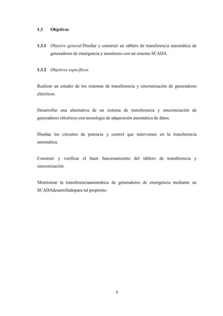 3
1.3 Objetivos
1.3.1 Objetivo general.Diseñar y construir un tablero de transferencia automática de
generadores de emergencia y monitoreo con un sistema SCADA.
1.3.2 Objetivos específicos
Realizar un estudio de los sistemas de transferencia y sincronización de generadores
eléctricos.
Desarrollar una alternativa de un sistema de transferencia y sincronización de
generadores eléctricos con tecnología de adquisición automática de datos.
Diseñar los circuitos de potencia y control que intervienen en la transferencia
automática.
Construir y verificar el buen funcionamiento del tablero de transferencia y
sincronización.
Monitorear la transferenciaautomática de generadores de emergencia mediante un
SCADAdesarrolladopara tal propósito.
 