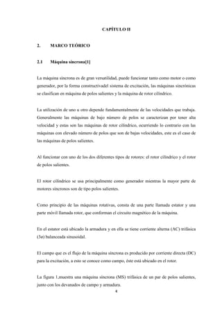 4
CAPÍTULO II
2. MARCO TEÓRICO
2.1 Máquina síncrona[1]
La máquina síncrona es de gran versatilidad, puede funcionar tanto como motor o como
generador, por la forma constructivadel sistema de excitación, las máquinas sincrónicas
se clasifican en máquina de polos salientes y la máquina de rotor cilíndrico.
La utilización de uno u otro depende fundamentalmente de las velocidades que trabaja.
Generalmente las máquinas de bajo número de polos se caracterizan por tener alta
velocidad y estas son las máquinas de rotor cilíndrico, ocurriendo lo contrario con las
máquinas con elevado número de polos que son de bajas velocidades, este es el caso de
las máquinas de polos salientes.
Al funcionar con uno de los dos diferentes tipos de rotores: el rotor cilíndrico y el rotor
de polos salientes.
El rotor cilíndrico se usa principalmente como generador mientras la mayor parte de
motores síncronos son de tipo polos salientes.
Como principio de las máquinas rotativas, consta de una parte llamada estator y una
parte móvil llamada rotor, que conforman el circuito magnético de la máquina.
En el estator está ubicado la armadura y en ella se tiene corriente alterna (AC) trifásica
(3ø) balanceada sinusoidal.
El campo que es el flujo de la máquina síncrona es producido por corriente directa (DC)
para la excitación, a esto se conoce como campo, éste está ubicado en el rotor.
La figura 1,muestra una máquina síncrona (MS) trifásica de un par de polos salientes,
junto con los devanados de campo y armadura.
 