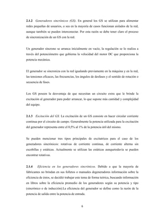 6
2.1.2 Generadores sincrónicos (GS). En general los GS se utilizan para alimentar
redes pequeñas de usuarios, o sea en la mayoría de casos funcionan aislados de la red,
aunque también se pueden interconectar. Por esta razón se debe tener claro el proceso
de sincronización de un GS con la red.
Un generador síncrono se arranca inicialmente en vacío, la regulación se lo realiza a
través del potenciómetro que gobierna la velocidad del motor DC que proporciona la
potencia mecánica.
El generador se sincroniza con la red igualando previamente en la máquina y en la red,
las tensiones eficaces, las frecuencias, los ángulos de desfases y el sentido de rotación o
secuencia de fases.
Los GS poseen la desventaja de que necesitan un circuito extra que le brinde la
excitación al generador para poder arrancar, lo que supone más cantidad y complejidad
del equipo.
2.1.3 Excitación del GS. La excitación de un GS consiste en hacer circular corriente
continua por el circuito de campo. Generalmente la potencia utilizada para la excitación
del generador representa entre el 0,5% al 1% de la potencia útil del mismo.
Se pueden mencionar tres tipos principales de excitatrices para el caso de los
generadores sincrónicos: rotativas de corriente continua, de corriente alterna sin
escobillas y estáticas. Actualmente se utilizan las estáticas aunquetodavía se pueden
encontrar rotativas.
2.1.4 Eficiencia en los generadores sincrónicos. Debido a que la mayoría de
fabricantes no brindan en sus folletos o manuales degeneradores información sobre la
eficiencia de éstos, se decidió trabajar este tema de forma teórica, buscando información
en libros sobre la eficiencia promedio de los generadores según su potencia y tipo
(sincrónico o de inducción).La eficiencia del generador se define como la razón de la
potencia de salida entre la potencia de entrada.
 
