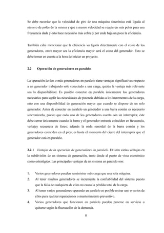 8
Se debe recordar que la velocidad de giro de una máquina sincrónica está ligada al
número de polos de la misma y que a menor velocidad se requieren más polos para una
frecuencia dada y esto hace necesario más cobre y por ende baja un poco la eficiencia.
También cabe mencionar que la eficiencia va ligada directamente con el costo de los
generadores, entre mayor sea la eficiencia mayor será el costo del generador. Esto se
debe tomar en cuenta a la hora de iniciar un proyecto.
2.2 Operación de generadores en paralelo
La operación de dos o más generadores en paralelo tiene ventajas significativas respecto
a un generador trabajando solo conectado a una carga, quizás la ventaja más relevante
sea la disponibilidad. Es posible conectar en paralelo únicamente los generadores
necesarios para suplir las necesidades de potencia debidas a los incrementos de la carga,
esto con una disponibilidad de generación mayor que cuando se dispone de un solo
generador. Antes de conectar en paralelo un generador a una barra común es necesario
sincronizarlo, puesto que cada uno de los generadores cuenta con un interruptor, éste
debe cerrar únicamente cuando la barra y el generador entrante coinciden en frecuencia,
voltajey secuencia de fases; además la onda senoidal de la barra común y los
generadores coinciden en el pico; es hasta el momento del cierre del interruptor que el
generador está en paralelo.
2.2.1 Ventajas de la operación de generadores en paralelo. Existen varias ventajas en
la subdivisión de un sistema de generación, tanto desde el punto de vista económico
como estratégico. Las principales ventajas de un sistema en paralelo son:
1. Varios generadores pueden suministrar más carga que una sola máquina.
2. Al tener muchos generadores se incrementa la confiabilidad del sistema puesto
que la falla de cualquiera de ellos no causa la pérdida total de la carga.
3. Al tener varios generadores operando en paralelo es posible retirar uno o varios de
ellos para realizar reparaciones o mantenimiento preventivo.
4. Varios generadores que funcionen en paralelo pueden ponerse en servicio o
quitarse según la fluctuación de la demanda.
 
